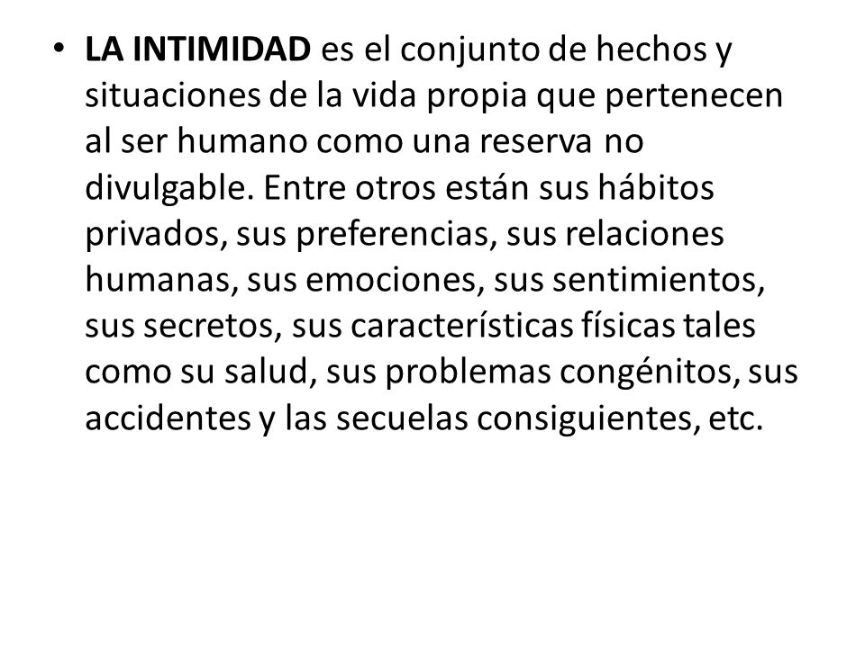 LA INTIMIDAD es el conjunto de hechos y situaciones de la vida propia que pertenecen al ser humano como una reserva no divulgable.