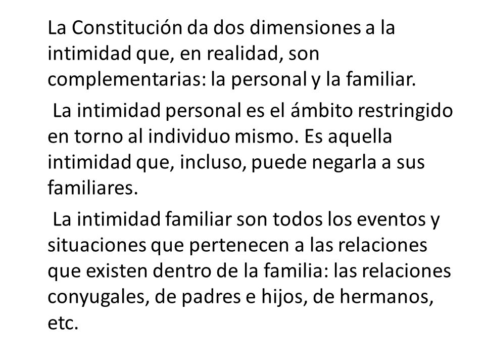 La Constitución da dos dimensiones a la intimidad que, en realidad, son complementarias: la personal y la familiar.