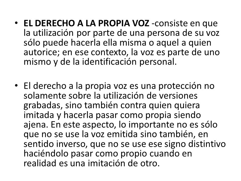 EL DERECHO A LA PROPIA VOZ -consiste en que la utilización por parte de una persona de su voz sólo puede hacerla ella misma o aquel a quien autorice; en ese contexto, la voz es parte de uno mismo y de la identificación personal.