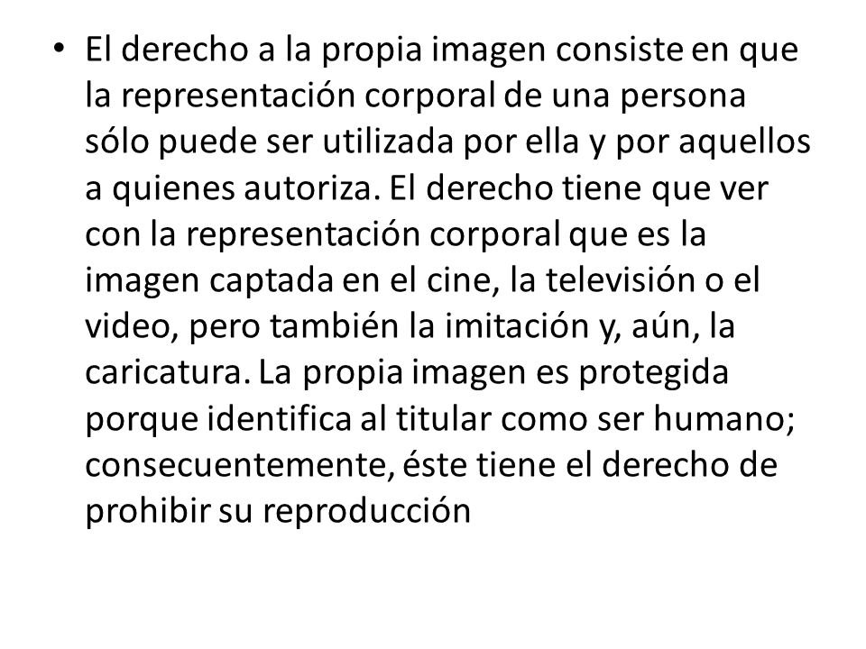 El derecho a la propia imagen consiste en que la representación corporal de una persona sólo puede ser utilizada por ella y por aquellos a quienes autoriza.
