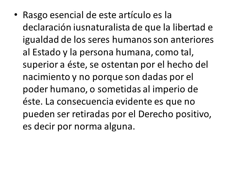 Rasgo esencial de este artículo es la declaración iusnaturalista de que la libertad e igualdad de los seres humanos son anteriores al Estado y la persona humana, como tal, superior a éste, se ostentan por el hecho del nacimiento y no porque son dadas por el poder humano, o sometidas al imperio de éste.