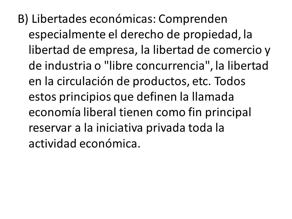 B) Libertades económicas: Comprenden especialmente el derecho de propiedad, la libertad de empresa, la libertad de comercio y de industria o libre concurrencia , la libertad en la circulación de productos, etc.