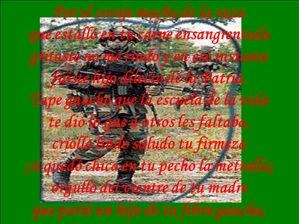 Por el coraje macho de la raza que estalló en tu carne ensangrentada gritaste no me rindo y en ese instante fuiste hijo dilecto de la Patria. Tape gaucho que la escuela de la vida te dió lo que a otros les faltaba, criollo lindo saludo tu firmeza