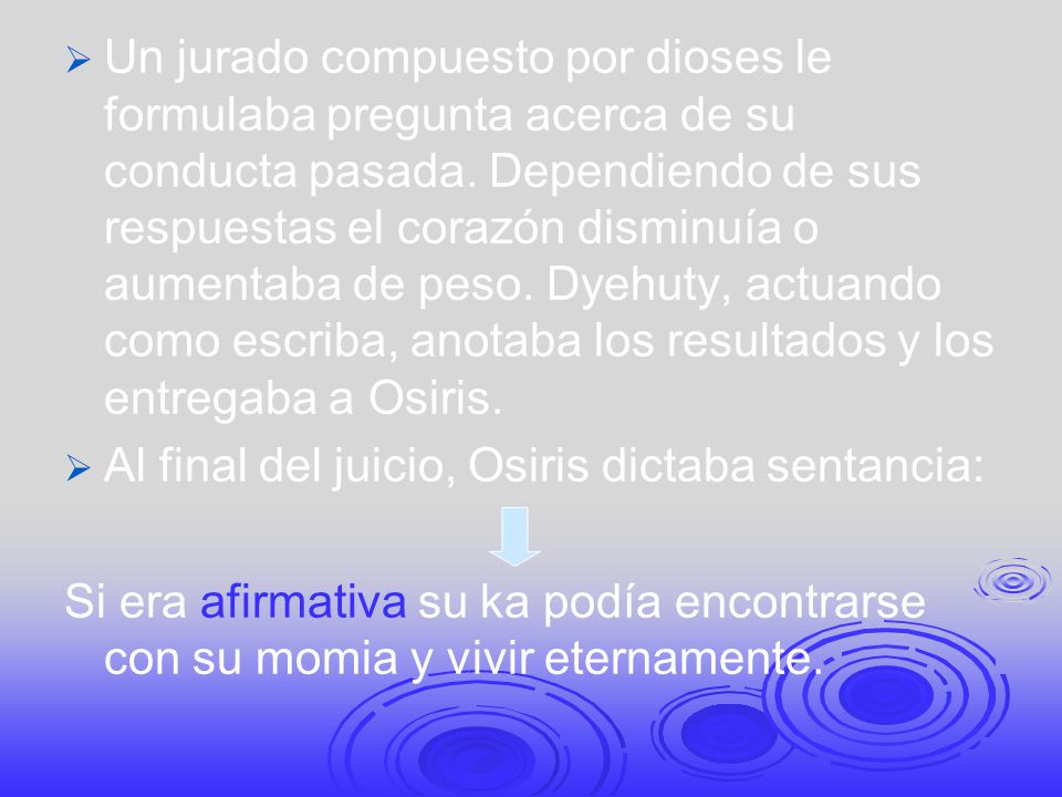 Un jurado compuesto por dioses le formulaba pregunta acerca de su conducta pasada. Dependiendo de sus respuestas el corazón disminuía o aumentaba de peso. Dyehuty, actuando como escriba, anotaba los resultados y los entregaba a Osiris.