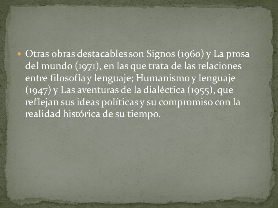 Otras obras destacables son Signos (1960) y La prosa del mundo (1971), en las que trata de las relaciones entre filosofía y lenguaje; Humanismo y lenguaje (1947) y Las aventuras de la dialéctica (1955), que reflejan sus ideas políticas y su compromiso con la realidad histórica de su tiempo.