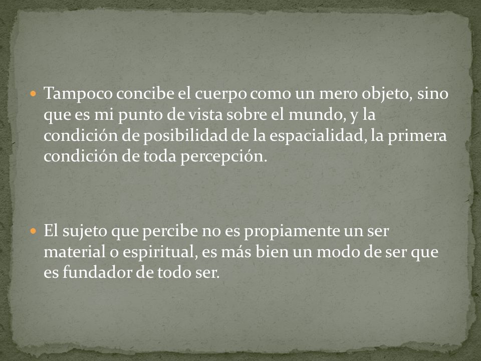 Tampoco concibe el cuerpo como un mero objeto, sino que es mi punto de vista sobre el mundo, y la condición de posibilidad de la espacialidad, la primera condición de toda percepción.