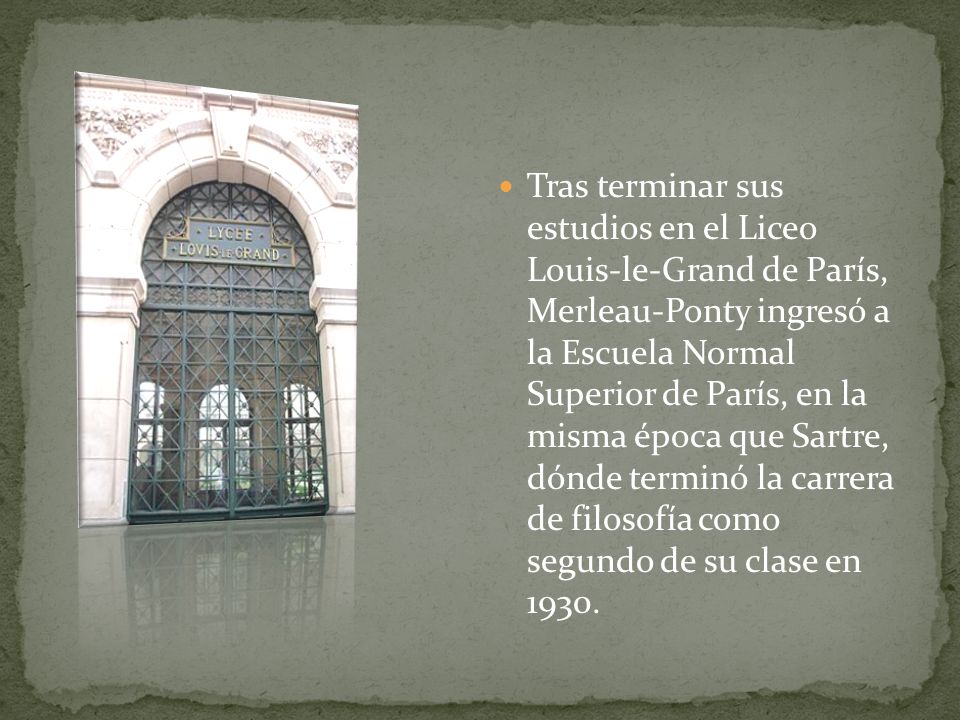 Tras terminar sus estudios en el Liceo Louis-le-Grand de París, Merleau-Ponty ingresó a la Escuela Normal Superior de París, en la misma época que Sartre, dónde terminó la carrera de filosofía como segundo de su clase en 1930.