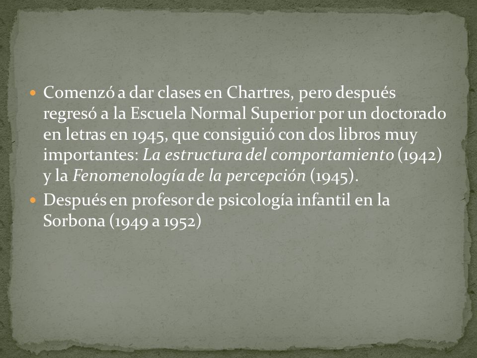 Comenzó a dar clases en Chartres, pero después regresó a la Escuela Normal Superior por un doctorado en letras en 1945, que consiguió con dos libros muy importantes: La estructura del comportamiento (1942) y la Fenomenología de la percepción (1945).