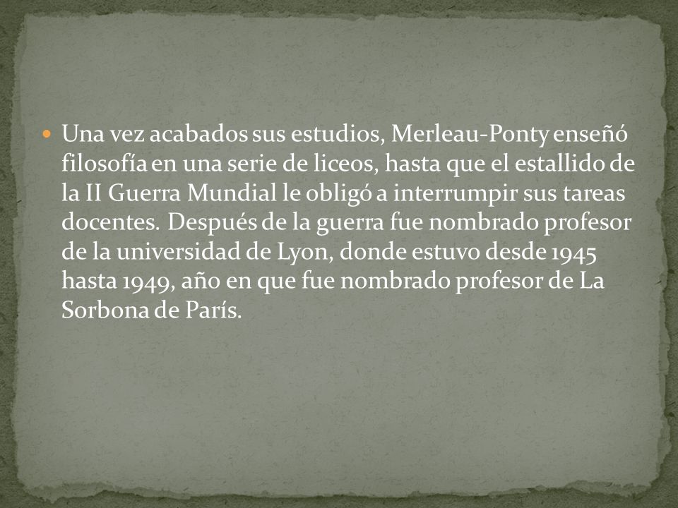 Una vez acabados sus estudios, Merleau-Ponty enseñó filosofía en una serie de liceos, hasta que el estallido de la II Guerra Mundial le obligó a interrumpir sus tareas docentes.