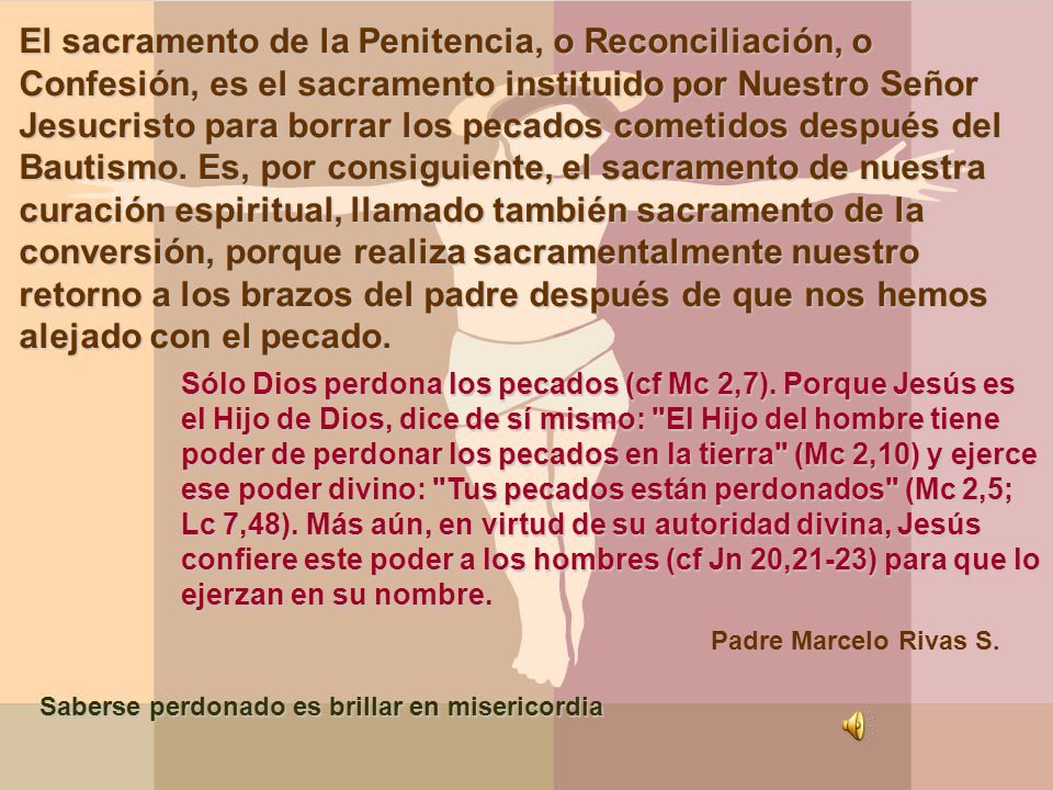 El sacramento de la Penitencia, o Reconciliación, o Confesión, es el sacramento instituido por Nuestro Señor Jesucristo para borrar los pecados cometidos después del Bautismo. Es, por consiguiente, el sacramento de nuestra curación espiritual, llamado también sacramento de la conversión, porque realiza sacramentalmente nuestro retorno a los brazos del padre después de que nos hemos alejado con el pecado.