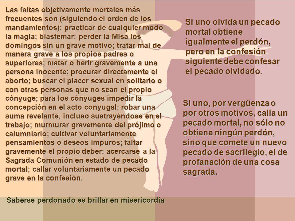 Las faltas objetivamente mortales más frecuentes son (siguiendo el orden de los mandamientos): practicar de cualquier modo la magia; blasfemar; perder la Misa los domingos sin un grave motivo; tratar mal de manera grave a los propios padres o superiores; matar o herir gravemente a una persona inocente; procurar directamente el aborto; buscar el placer sexual en solitario o con otras personas que no sean el propio cónyuge; para los cónyuges impedir la concepción en el acto conyugal; robar una suma revelante, incluso sustrayéndose en el trabajo; murmurar gravemente del prójimo o calumniarlo; cultivar voluntariamente pensamientos o deseos impuros; faltar gravemente el propio deber; acercarse a la Sagrada Comunión en estado de pecado mortal; callar voluntariamente un pecado grave en la confesión.