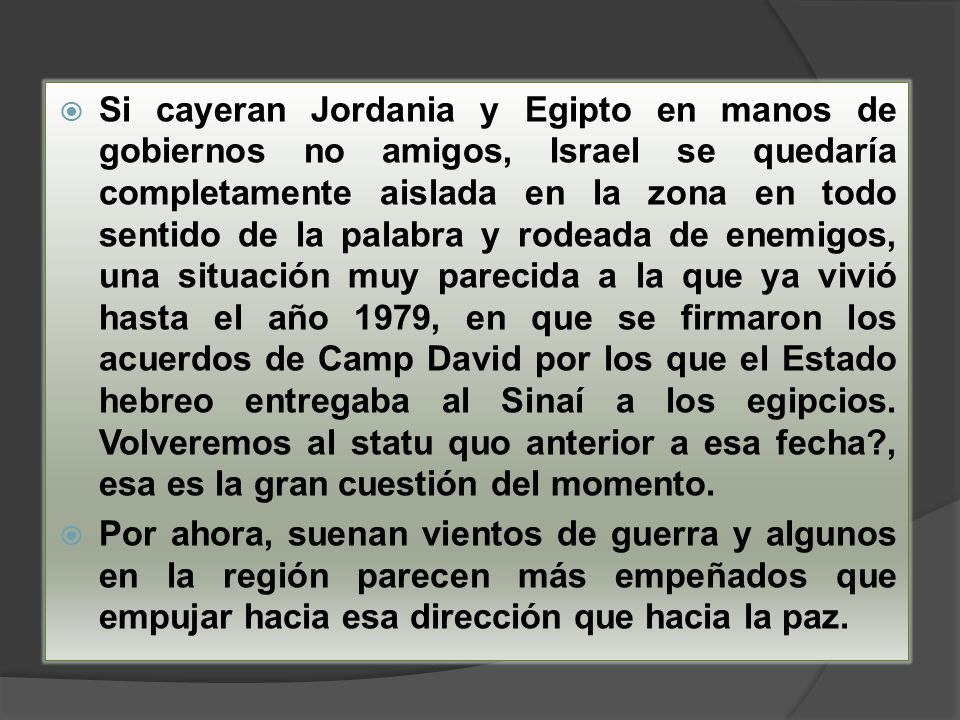 Si cayeran Jordania y Egipto en manos de gobiernos no amigos, Israel se quedaría completamente aislada en la zona en todo sentido de la palabra y rodeada de enemigos, una situación muy parecida a la que ya vivió hasta el año 1979, en que se firmaron los acuerdos de Camp David por los que el Estado hebreo entregaba al Sinaí a los egipcios. Volveremos al statu quo anterior a esa fecha , esa es la gran cuestión del momento.