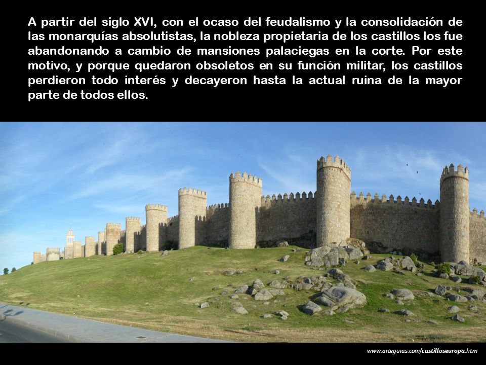 A partir del siglo XVI, con el ocaso del feudalismo y la consolidación de las monarquías absolutistas, la nobleza propietaria de los castillos los fue abandonando a cambio de mansiones palaciegas en la corte. Por este motivo, y porque quedaron obsoletos en su función militar, los castillos perdieron todo interés y decayeron hasta la actual ruina de la mayor parte de todos ellos.