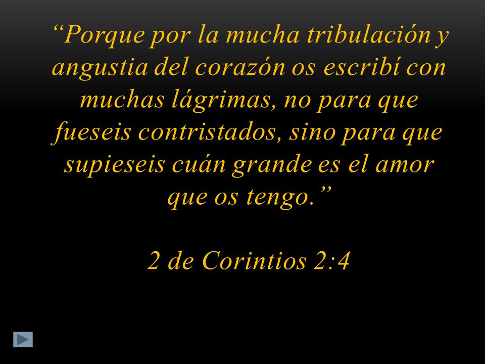 Porque por la mucha tribulación y angustia del corazón os escribí con muchas lágrimas, no para que fueseis contristados, sino para que supieseis cuán grande es el amor que os tengo. 2 de Corintios 2:4