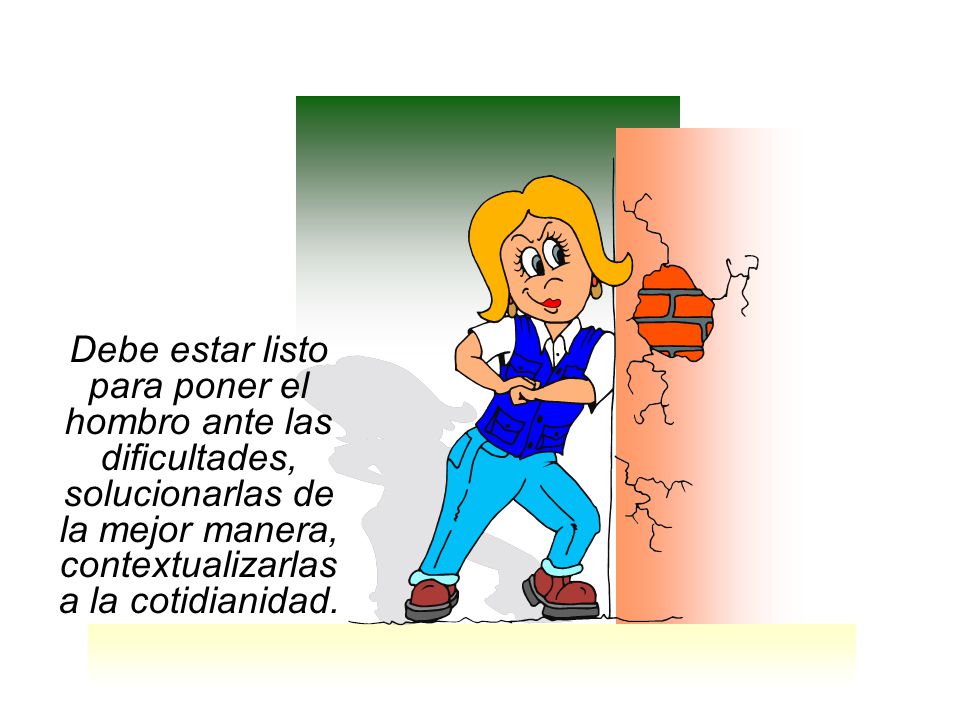 Debe estar listo para poner el hombro ante las dificultades, solucionarlas de la mejor manera, contextualizarlas a la cotidianidad.