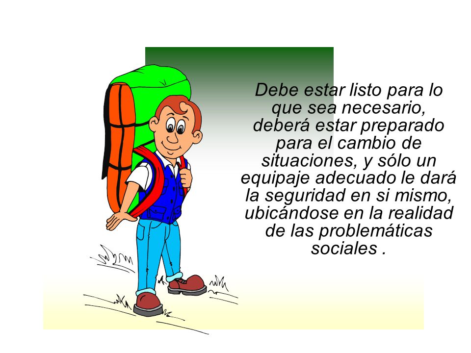Debe estar listo para lo que sea necesario, deberá estar preparado para el cambio de situaciones, y sólo un equipaje adecuado le dará la seguridad en si mismo, ubicándose en la realidad de las problemáticas sociales .