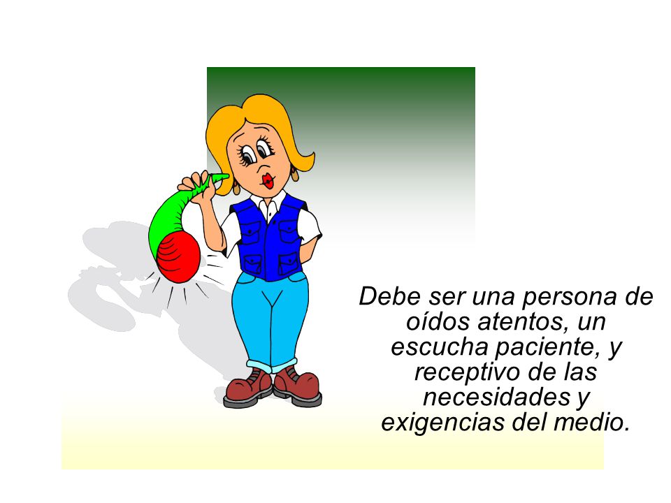 Debe ser una persona de oídos atentos, un escucha paciente, y receptivo de las necesidades y exigencias del medio.