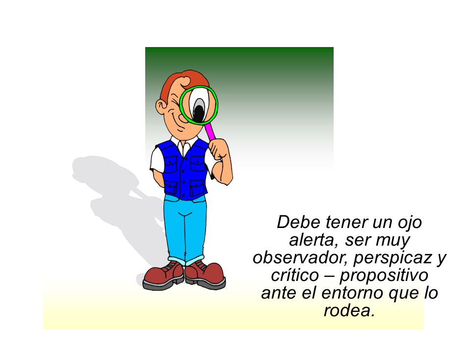 Debe tener un ojo alerta, ser muy observador, perspicaz y crítico – propositivo ante el entorno que lo rodea.