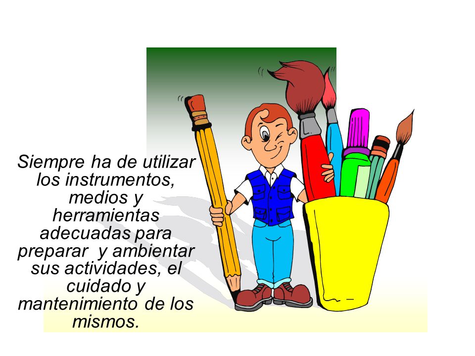 Siempre ha de utilizar los instrumentos, medios y herramientas adecuadas para preparar y ambientar sus actividades, el cuidado y mantenimiento de los mismos.