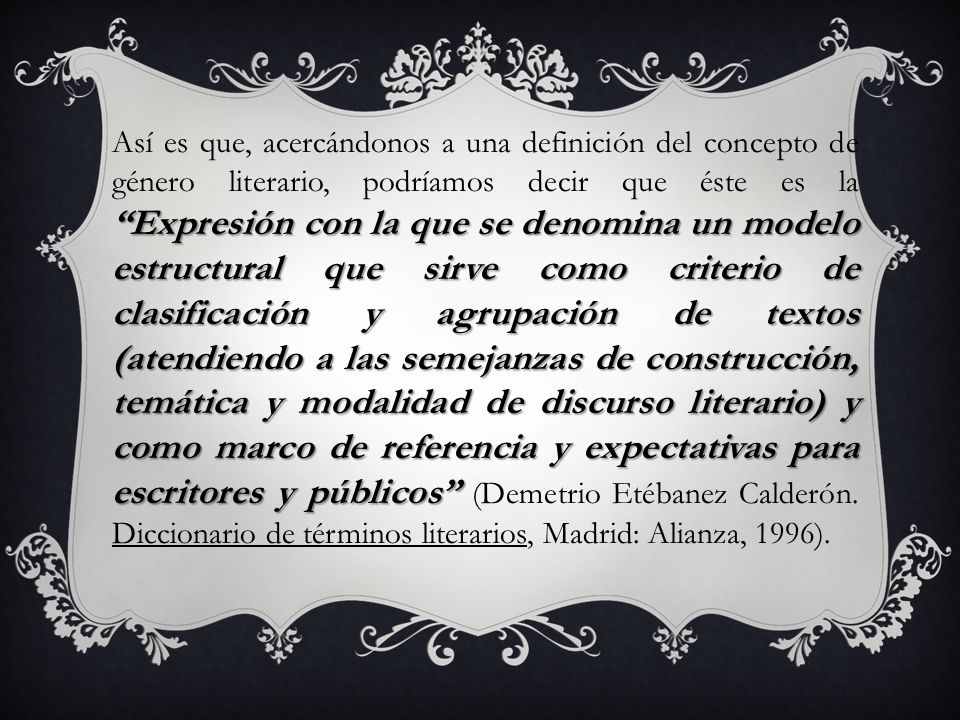Así es que, acercándonos a una definición del concepto de género literario, podríamos decir que éste es la Expresión con la que se denomina un modelo estructural que sirve como criterio de clasificación y agrupación de textos (atendiendo a las semejanzas de construcción, temática y modalidad de discurso literario) y como marco de referencia y expectativas para escritores y públicos (Demetrio Etébanez Calderón.
