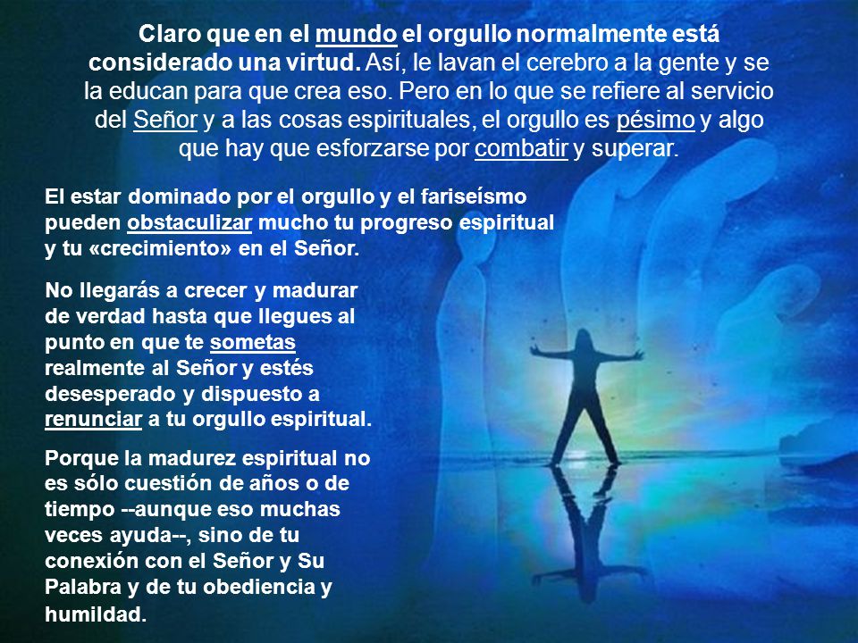 Claro que en el mundo el orgullo normalmente está considerado una virtud. Así, le lavan el cerebro a la gente y se la educan para que crea eso. Pero en lo que se refiere al servicio del Señor y a las cosas espirituales, el orgullo es pésimo y algo que hay que esforzarse por combatir y superar.