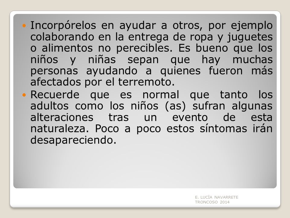 Incorpórelos en ayudar a otros, por ejemplo colaborando en la entrega de ropa y juguetes o alimentos no perecibles. Es bueno que los niños y niñas sepan que hay muchas personas ayudando a quienes fueron más afectados por el terremoto.