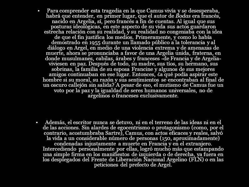 Para comprender esta tragedia en la que Camus vivía y se desesperaba, habrá que entender, en primer lugar, que el autor de Bodas era francés, nacido en Argelia, sí, pero francés a fin de cuentas. Al igual que sus posturas ideológicas, en este aspecto de su vida sus actos guardaron estrecha relación con su realidad, y su realidad no congeniaba con la idea de que el fin justifica los medios. Primeramente, y como lo había demostrado en 1955 durante un llamado público a la tolerancia y al diálogo en Argel, en medio de una violencia extrema y de amenazas de muerte, ahora se pronunciaba a favor de una Argelia unida, fraterna, en donde musulmanes, cabilas, árabes y franceses -de Francia y de Argelia- viviesen en paz. Después de todo, su madre, sus tíos, su hermano, sus sobrinas, la familia de su esposa Francine y algunos de sus mejores amigos continuaban en ese lugar. Entonces, ¿a qué podía aspirar este hombre si su moral, su razón y sus sentimientos se encontraban al final de un oscuro callejón sin salida A pesar de eso, el mutismo de Camus fue un voto por la paz y la igualdad de seres humanos universales, no de argelinos o franceses exclusivamente.