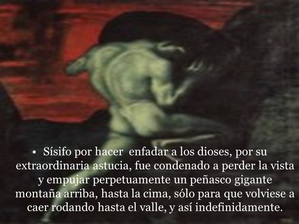 Sísifo por hacer enfadar a los dioses, por su extraordinaria astucia, fue condenado a perder la vista y empujar perpetuamente un peñasco gigante montaña arriba, hasta la cima, sólo para que volviese a caer rodando hasta el valle, y así indefinidamente.
