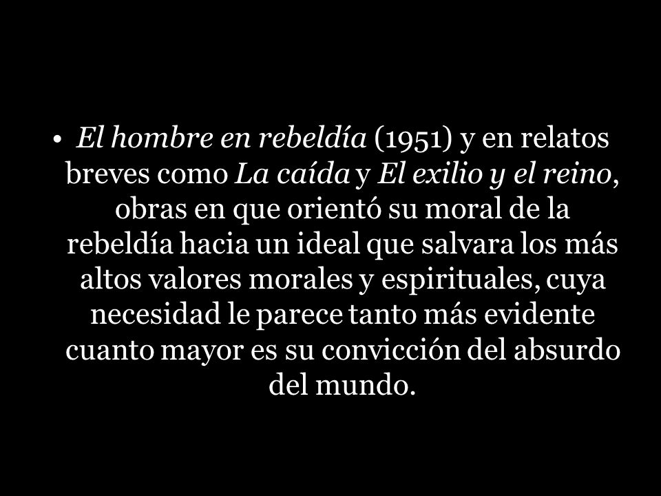 El hombre en rebeldía (1951) y en relatos breves como La caída y El exilio y el reino, obras en que orientó su moral de la rebeldía hacia un ideal que salvara los más altos valores morales y espirituales, cuya necesidad le parece tanto más evidente cuanto mayor es su convicción del absurdo del mundo.