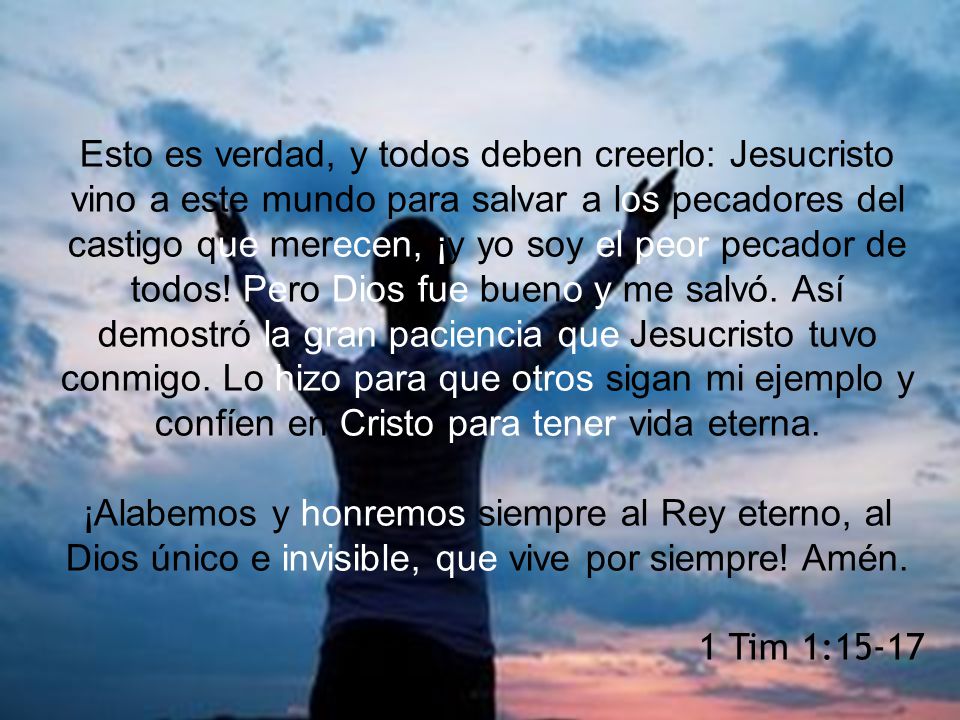 Esto es verdad, y todos deben creerlo: Jesucristo vino a este mundo para salvar a los pecadores del castigo que merecen, ¡y yo soy el peor pecador de todos! Pero Dios fue bueno y me salvó. Así demostró la gran paciencia que Jesucristo tuvo conmigo. Lo hizo para que otros sigan mi ejemplo y confíen en Cristo para tener vida eterna.