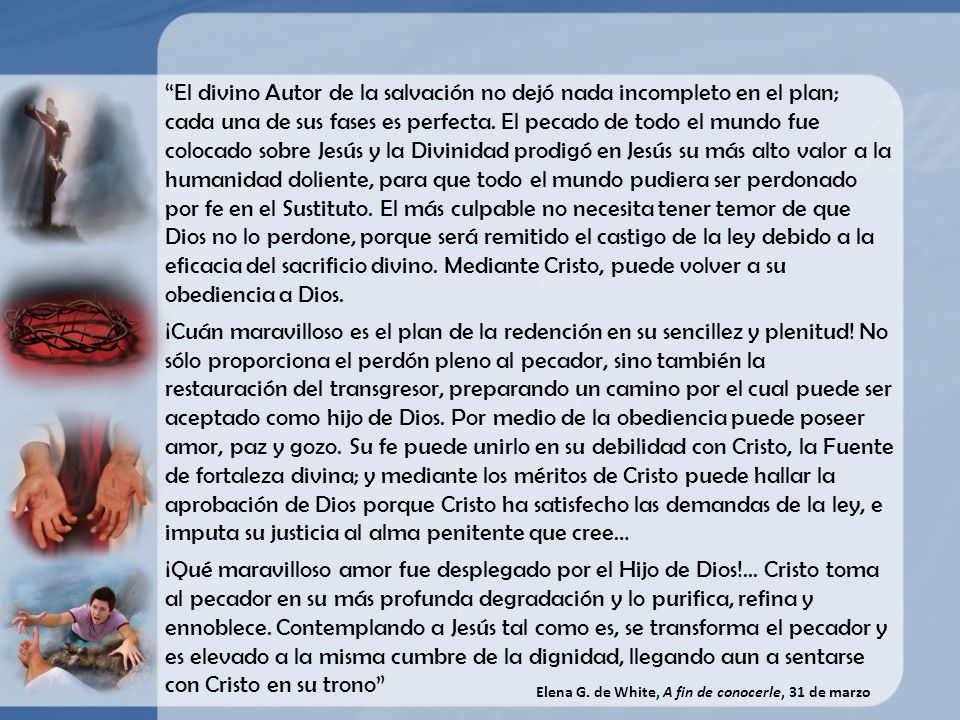 El divino Autor de la salvación no dejó nada incompleto en el plan; cada una de sus fases es perfecta. El pecado de todo el mundo fue colocado sobre Jesús y la Divinidad prodigó en Jesús su más alto valor a la humanidad doliente, para que todo el mundo pudiera ser perdonado por fe en el Sustituto. El más culpable no necesita tener temor de que Dios no lo perdone, porque será remitido el castigo de la ley debido a la eficacia del sacrificio divino. Mediante Cristo, puede volver a su obediencia a Dios.