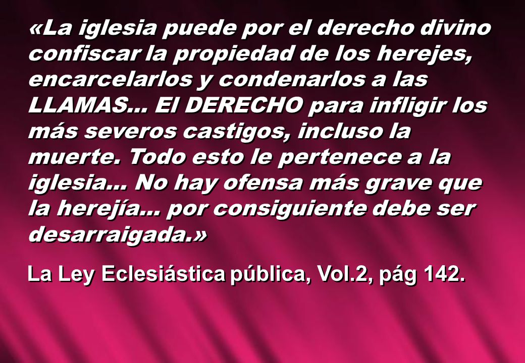 «La iglesia puede por el derecho divino confiscar la propiedad de los herejes, encarcelarlos y condenarlos a las LLAMAS... El DERECHO para infligir los más severos castigos, incluso la muerte. Todo esto le pertenece a la iglesia... No hay ofensa más grave que la herejía... por consiguiente debe ser desarraigada.»
