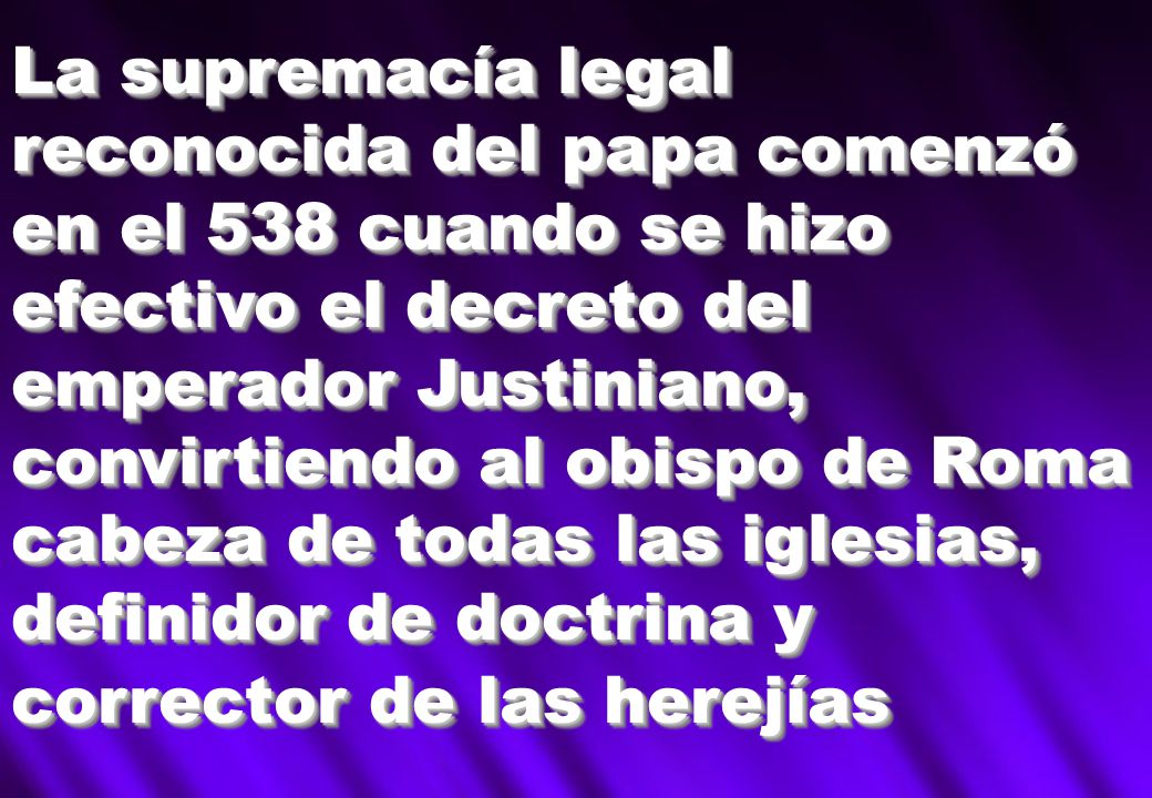 La supremacía legal reconocida del papa comenzó en el 538 cuando se hizo efectivo el decreto del emperador Justiniano, convirtiendo al obispo de Roma cabeza de todas las iglesias, definidor de doctrina y corrector de las herejías