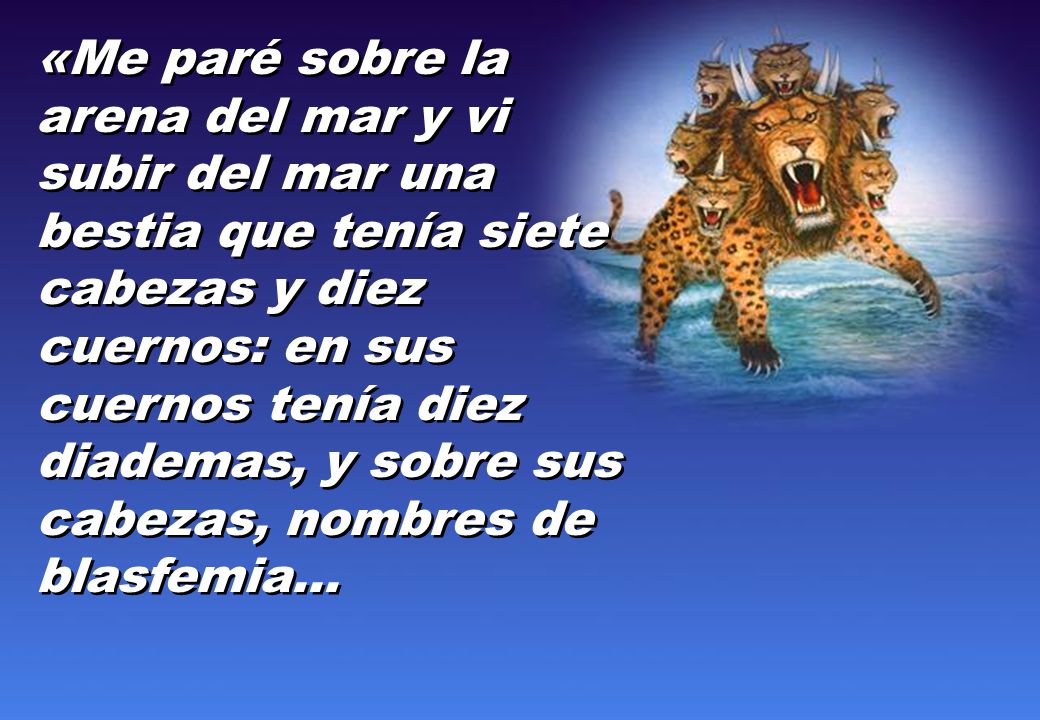 «Me paré sobre la arena del mar y vi subir del mar una bestia que tenía siete cabezas y diez cuernos: en sus cuernos tenía diez diademas, y sobre sus cabezas, nombres de blasfemia...