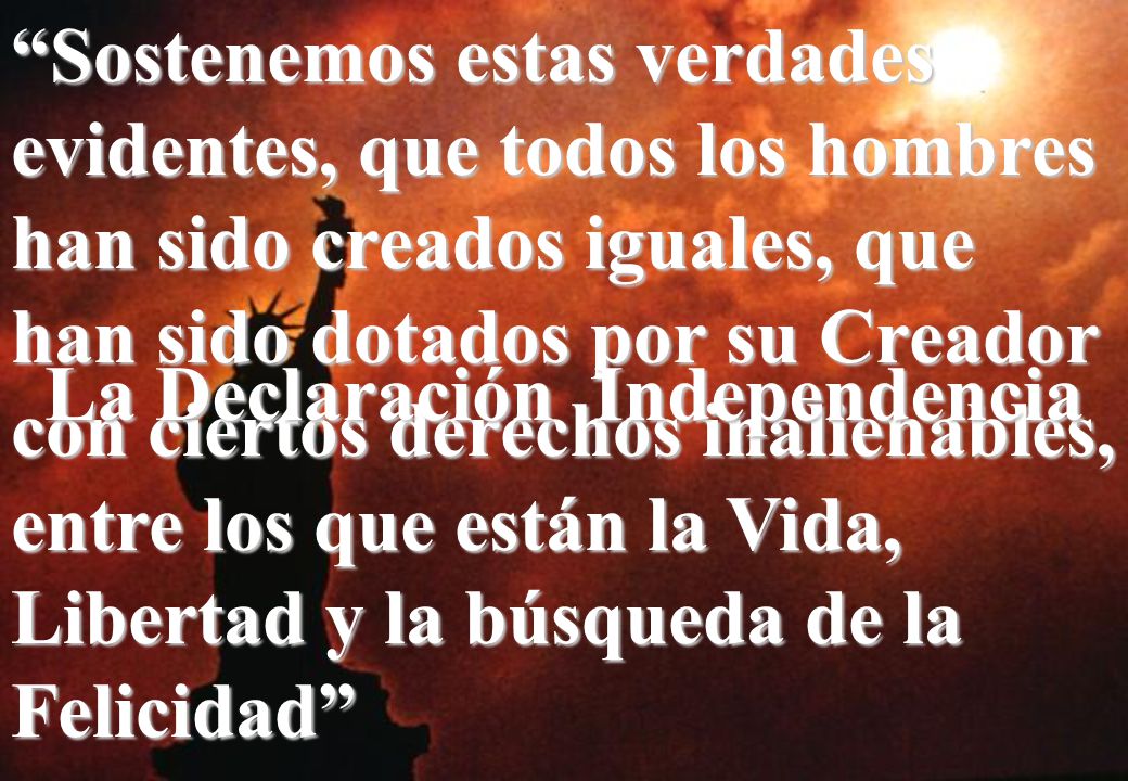 Sostenemos estas verdades evidentes, que todos los hombres han sido creados iguales, que han sido dotados por su Creador con ciertos derechos inalienables, entre los que están la Vida, Libertad y la búsqueda de la Felicidad