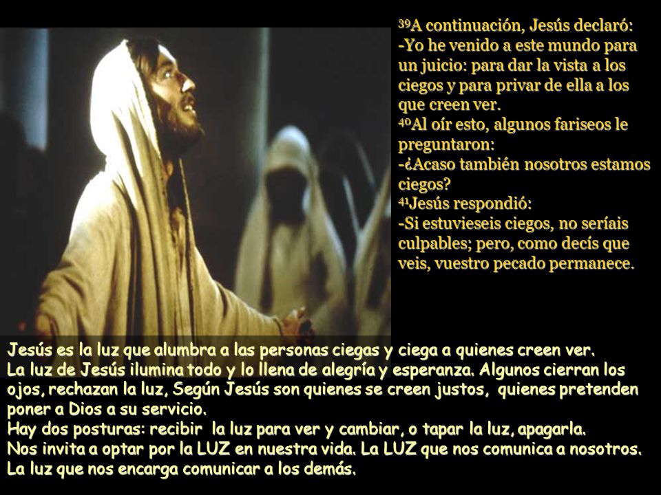 39A continuación, Jesús declaró: -Yo he venido a este mundo para un juicio: para dar la vista a los ciegos y para privar de ella a los que creen ver. 40Al oír esto, algunos fariseos le preguntaron: -¿Acaso también nosotros estamos ciegos 41Jesús respondió: -Si estuvieseis ciegos, no seríais culpables; pero, como decís que veis, vuestro pecado permanece.