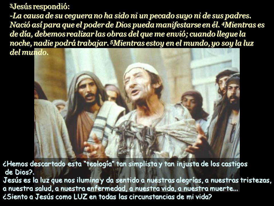 3Jesús respondió: -La causa de su ceguera no ha sido ni un pecado suyo ni de sus padres. Nació así para que el poder de Dios pueda manifestarse en él. 4Mientras es de día, debemos realizar las obras del que me envió; cuando llegue la noche, nadie podrá trabajar. 5Mientras estoy en el mundo, yo soy la luz del mundo.