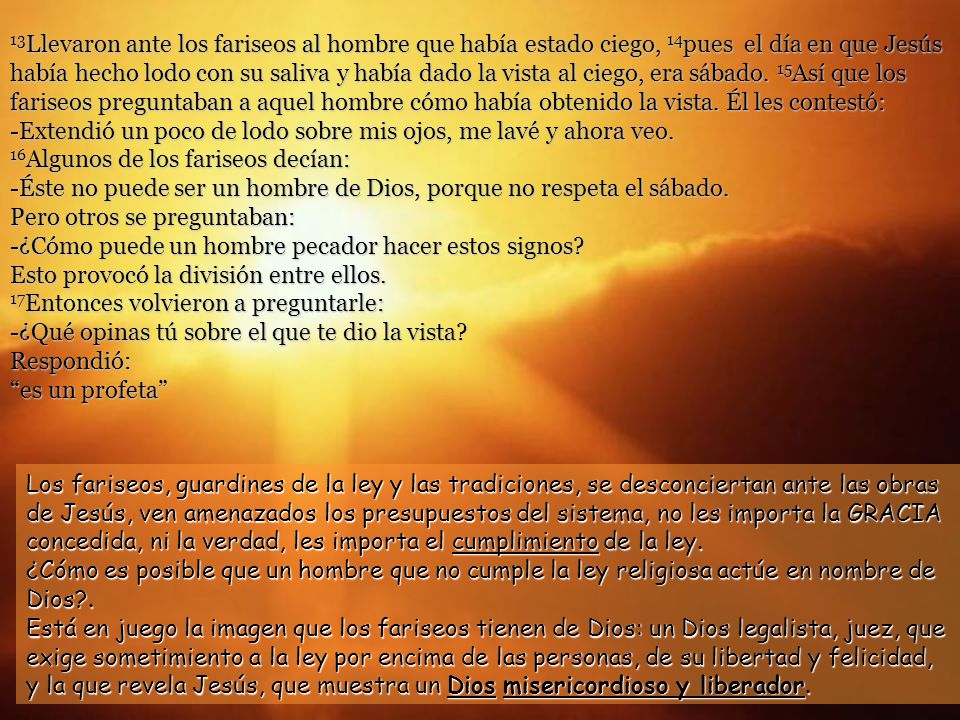 13Llevaron ante los fariseos al hombre que había estado ciego, 14pues el día en que Jesús había hecho lodo con su saliva y había dado la vista al ciego, era sábado. 15Así que los fariseos preguntaban a aquel hombre cómo había obtenido la vista. Él les contestó: -Extendió un poco de lodo sobre mis ojos, me lavé y ahora veo. 16Algunos de los fariseos decían: -Éste no puede ser un hombre de Dios, porque no respeta el sábado. Pero otros se preguntaban: -¿Cómo puede un hombre pecador hacer estos signos Esto provocó la división entre ellos. 17Entonces volvieron a preguntarle: -¿Qué opinas tú sobre el que te dio la vista Respondió:
