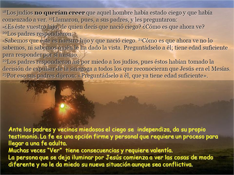 18Los judíos no querían creer que aquel hombre había estado ciego y que había comenzado a ver. 19Llamaron, pues, a sus padres, y les preguntaron: -¿Es éste vuestro hijo, de quien decís que nació ciego ¿Cómo es que ahora ve 20Los padres respondieron: -Sabemos que éste es nuestro hijo y que nació ciego. 21Cómo es que ahora ve no lo sabemos, ni sabemos quién le ha dado la vista. Preguntádselo a él; tiene edad suficiente para responder por sí mismo. 22Los padres respondieron así por miedo a los judíos, pues éstos habían tomado la decisión de expulsar de la sinagoga a todos los que reconocieran que Jesús era el Mesías. 23Por eso sus padres dijeron: «Preguntádselo a él, que ya tiene edad suficiente».