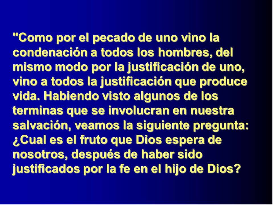 Como por el pecado de uno vino la condenación a todos los hombres, del mismo modo por la justificación de uno, vino a todos la justificación que produce vida. Habiendo visto algunos de los terminas que se involucran en nuestra salvación, veamos la siguiente pregunta: