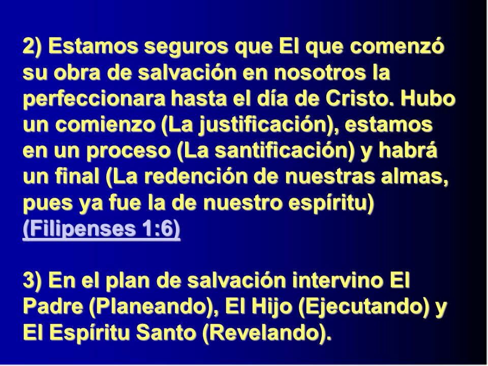 2) Estamos seguros que El que comenzó su obra de salvación en nosotros la perfeccionara hasta el día de Cristo. Hubo un comienzo (La justificación), estamos en un proceso (La santificación) y habrá un final (La redención de nuestras almas, pues ya fue la de nuestro espíritu) (Filipenses 1:6)