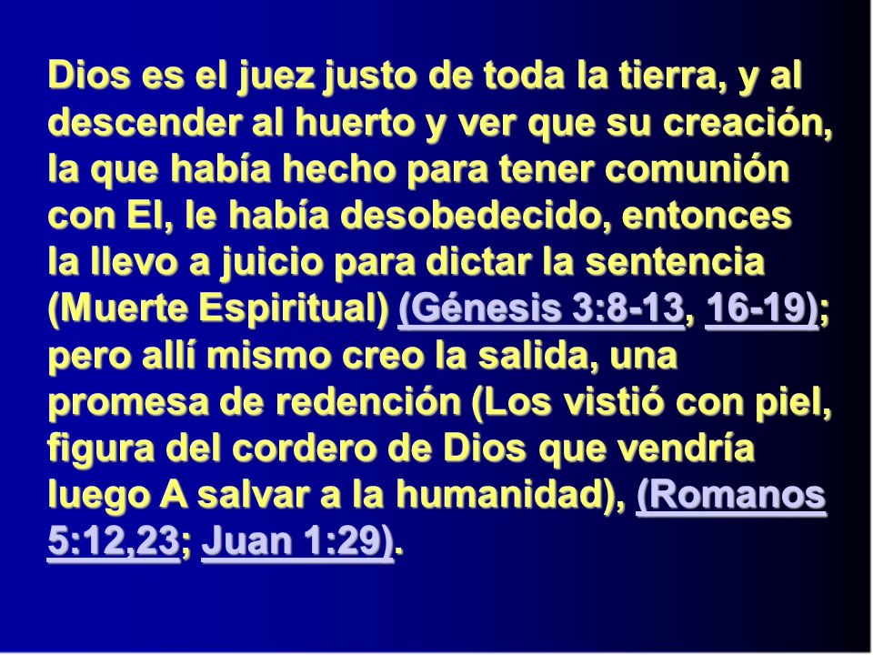 Dios es el juez justo de toda la tierra, y al descender al huerto y ver que su creación, la que había hecho para tener comunión con El, le había desobedecido, entonces la llevo a juicio para dictar la sentencia (Muerte Espiritual) (Génesis 3:8-13, 16-19); pero allí mismo creo la salida, una promesa de redención (Los vistió con piel, figura del cordero de Dios que vendría luego A salvar a la humanidad), (Romanos 5:12,23; Juan 1:29).