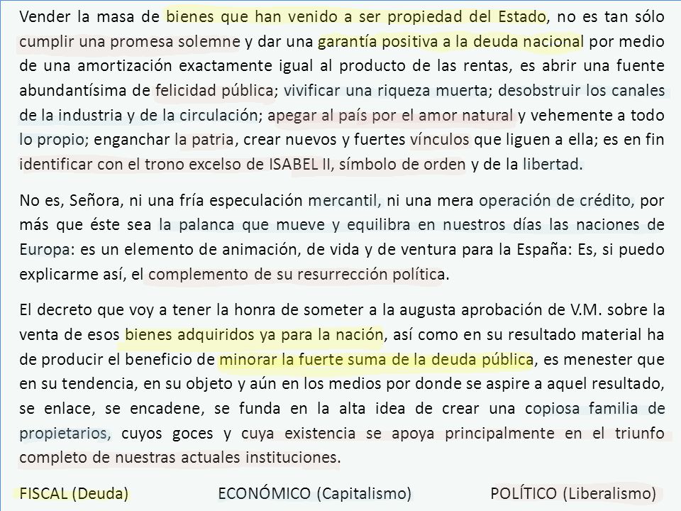 Vender la masa de bienes que han venido a ser propiedad del Estado, no es tan sólo cumplir una promesa solemne y dar una garantía positiva a la deuda nacional por medio de una amortización exactamente igual al producto de las rentas, es abrir una fuente abundantísima de felicidad pública; vivificar una riqueza muerta; desobstruir los canales de la industria y de la circulación; apegar al país por el amor natural y vehemente a todo lo propio; enganchar la patria, crear nuevos y fuertes vínculos que liguen a ella; es en fin identificar con el trono excelso de ISABEL II, símbolo de orden y de la libertad.