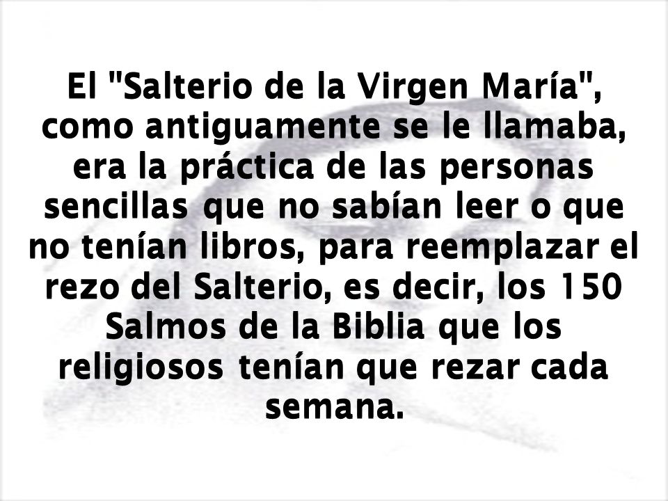 El Salterio de la Virgen María , como antiguamente se le llamaba, era la práctica de las personas sencillas que no sabían leer o que no tenían libros, para reemplazar el rezo del Salterio, es decir, los 150 Salmos de la Biblia que los religiosos tenían que rezar cada semana.