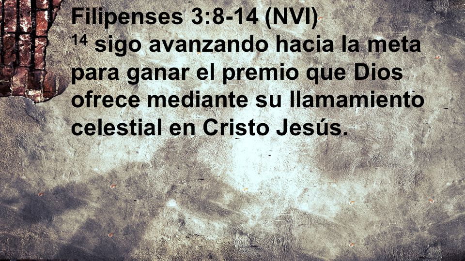 Filipenses 3:8-14 (NVI) 14 sigo avanzando hacia la meta para ganar el premio que Dios ofrece mediante su llamamiento celestial en Cristo Jesús.