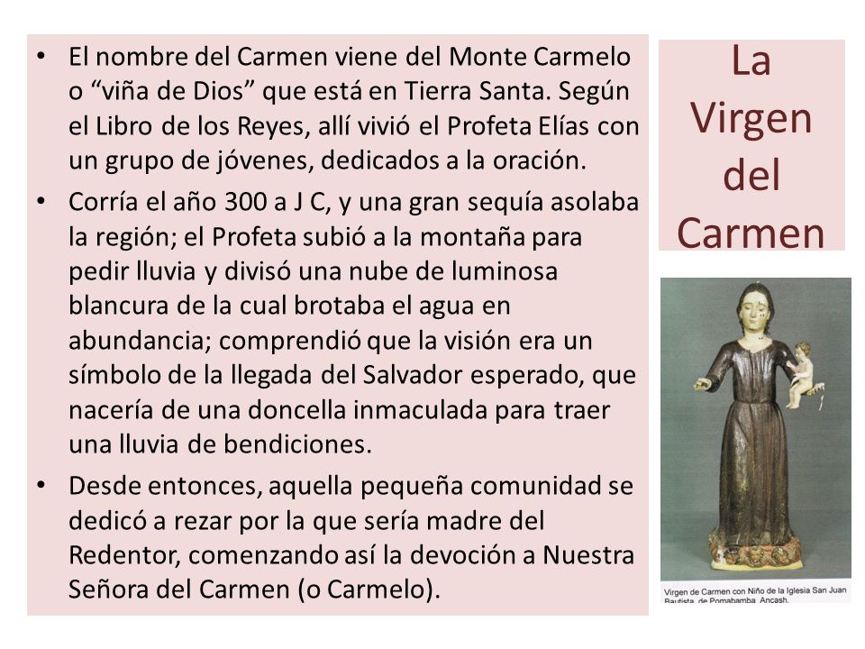 El nombre del Carmen viene del Monte Carmelo o viña de Dios que está en Tierra Santa. Según el Libro de los Reyes, allí vivió el Profeta Elías con un grupo de jóvenes, dedicados a la oración.