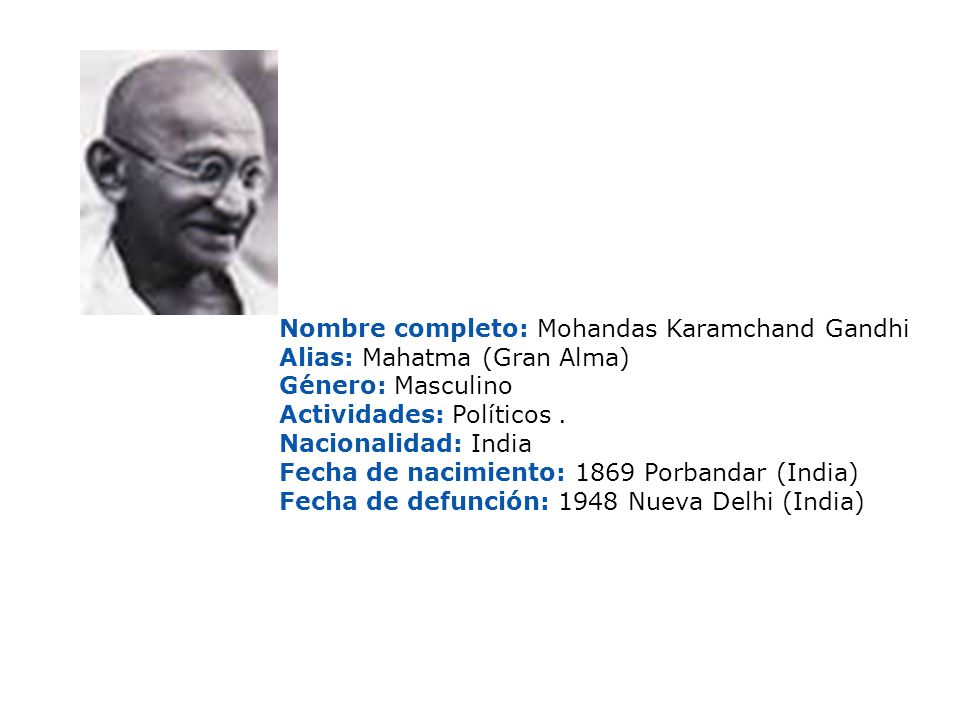 Nombre completo: Mohandas Karamchand Gandhi Alias: Mahatma (Gran Alma) Género: Masculino Actividades: Políticos . Nacionalidad: India Fecha de nacimiento: 1869 Porbandar (India) Fecha de defunción: 1948 Nueva Delhi (India)