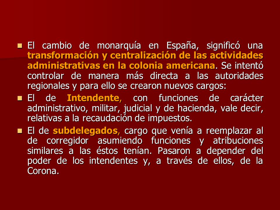 El cambio de monarquía en España, significó una transformación y centralización de las actividades administrativas en la colonia americana. Se intentó controlar de manera más directa a las autoridades regionales y para ello se crearon nuevos cargos: