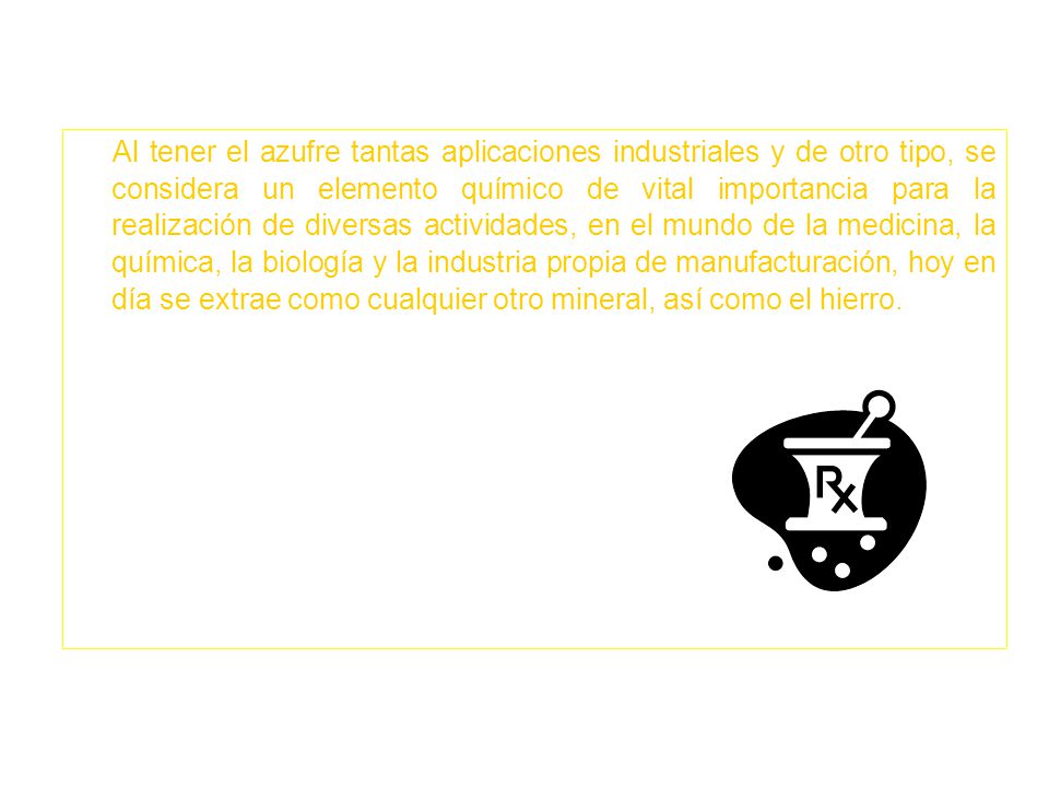 Al tener el azufre tantas aplicaciones industriales y de otro tipo, se considera un elemento químico de vital importancia para la realización de diversas actividades, en el mundo de la medicina, la química, la biología y la industria propia de manufacturación, hoy en día se extrae como cualquier otro mineral, así como el hierro.