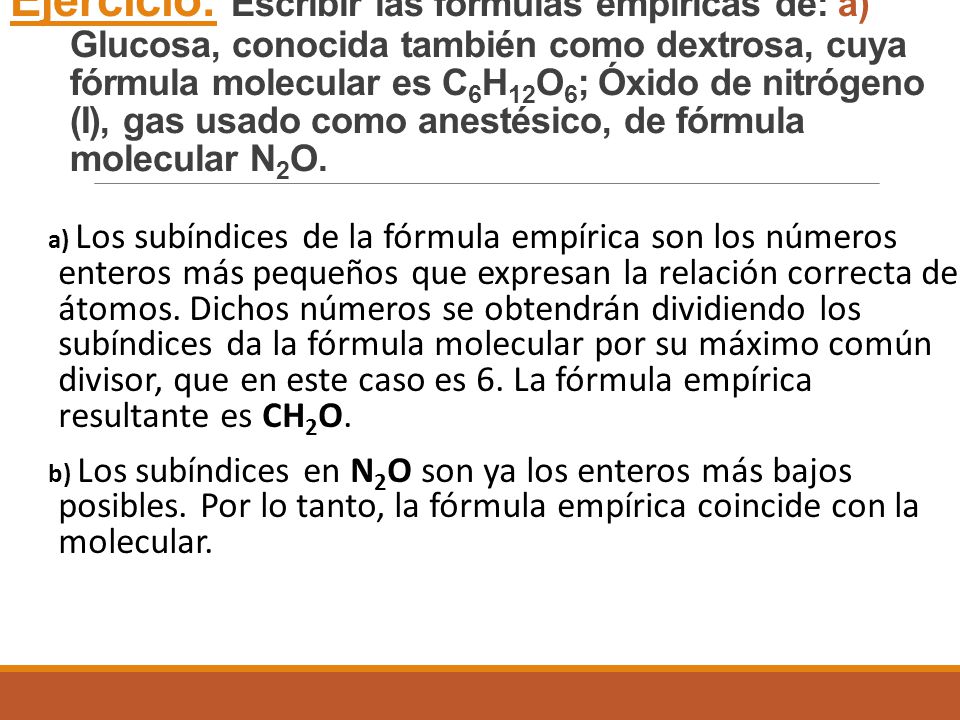 Ejercicio: Escribir las fórmulas empíricas de: a) Glucosa, conocida también como dextrosa, cuya fórmula molecular es C6H12O6; Óxido de nitrógeno (I), gas usado como anestésico, de fórmula molecular N2O.